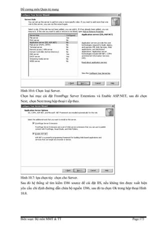 Đề cương môn Quản trị mang




Hình 10.6: Chọn loại Server.
Chọn hai mục cài đặt FrontPage Server Extentions và Enable ASP.NET, sau đó chọn
Next, chọn Next trong hộp thoại t iếp theo.




Hình 10.7: lựa chọn tùy chọn cho Server.
Sau đó hệ thống sẽ tìm kiếm I386 source để cài đặt IIS, nếu không tìm được xuất hiện
yêu cầu chỉ định đường dẫn chứa bộ nguồn I386, sau đó ta chọn Ok trong hộp thoại Hình
10.8.




Biên soạn: Bộ môn MMT & TT                                                 Page:173
 