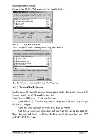 Đề cương môn Quản trị mang
Chọn mục Wo rld Wide Web service, sau đó chọn nút Details…




Hình 10.11: Chọn WWW service.
Sau đó ta chọn tất cả các Subcomponents trong Web Service




Hình 10.12: Chọn các thành phần trong WWW service.

10.3.2. Cấu hình IIS 60 Web service

Sau khi ta cài đặt hoàn tất, ta chọn Administrative Tools | Information Service (IIS)
Manager, sau đó chọn tên Server (local computer)
Trong hộp thoại IIS Manager có xuất hiện 3 thư mục:
-     Application Pools: Chứa các ứng dụng sử dụng worker process xử lý các yêu
cầu của HTTP request.
-     Web Sites: Chứa danh sách các Web Site đã được tạo trên IIS.
-     Web Service Extensions: Chứa danh sách các Web Services để cho phép hay
không cho phép Web Server có thể thực thi được một số ứng dụng Web như: ASP,
ASP.NET, CGI, WebDAV,…




Biên soạn: Bộ môn MMT & TT                                                 Page:175
 