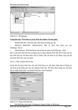 Đề cương môn Quản trị mang




Hình 10.13: IIS Manager.
Trong thư mục Web Sites ta có ba Web Site thành v iên bao gồm:
-      Default Web Site: Web Site mặc định được hệ thống tạo sẳn.
-      Microsoft SharePoint Administration: Đây là Web Site được tạo cho
FrontPage Server
-      Administration: Web Site hỗ trợ một số thao tác quản trị hệ thống qua Web.
Khi ta cấu hình Web Site thì ta không nên sử dụng Default Web Site để tổ chức mà chỉ
dựa Web Site này để tham khảo một số thuộc tính cần thiết do hệ thống cung cấp để
cấu hình Web Site mới của mình.

10.3.2.1. Một số thuộc tính cơ bản

Trước khi cấu hình Web Site mới trên Web Server ta cần tham khảo một số thông tin
cấu hình do hệ thống gán sẳn cho Default Web Site. Để tham khảo thông tin cấu hình
này ta nhấp chuột phải vào Default Web Site chọn Properties.




Hình 10.14: Thuộc tính Web Site.
-     Tab Web Site: mô tả một số thông tin chung về dịch vụ Web như:
Biên soạn: Bộ môn MMT & TT                                                Page:176
 