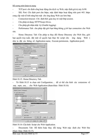 Đề cương môn Quản trị mang
-     TCP port: chỉ định cổng hoạt động cho dị ch vụ Web, mặc định giá trị này là 80.
-     SSL Port: Chỉ định port cho https, mặc định https hoạt động trên port 443. https
cung cấp một số tính năng bảo mật cho ứng dụng Web cao hơn http.
-     Connection timeout : Chỉ định thời gian duy trì một http session.
-     Cho phép sử dụng HTTP Keep-Alives.
-     Cho phép ghi nhận nhật ký (Enable logging)
-     Performance Tab: cho phép đặt giới hạn băng thông, g iới hạn connection cho Web
site.
-     Home Directory Tab: Cho phép ta thay đổi Home Directory cho Web Site, giới
hạn quyền truy xuất, đặt một số quyền hạn thực thi script cho ứng dụng Web (
như ta đặt các thông số: Application name, Execute permission, Application pool)




Hình 10.15: Home Director y Tab.
- Từ Hình 10.15 ta chọn nút Configuration… để có thể cấu hình các extensions về
.asp, .aspx, .asa, … cho Web Application (tham khảo Hình 10.16)




Hình 10.16: Cấu hình Script cho Web Application.
-     Documents Tab: Để thêm hoặc thay đổi trang Web mặc định cho Web Site
(tham khảo Hình 10.17).
Biên soạn: Bộ môn MMT & TT                                                  Page:177
 