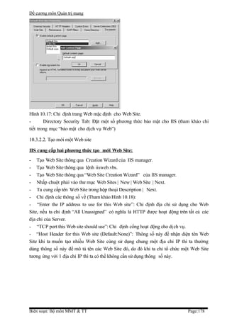 Đề cương môn Quản trị mang




Hình 10.17: Chỉ định trang Web mặc định cho Web Site.
-       Directory Security Tab: Đặt một số phương thức bảo mật cho IIS (tham khảo chi
tiết trong mục “bảo mật cho dịch vụ Web”)

10.3.2.2. Tạo mới một Web site

IIS cung cấp hai phương thức tạo mới Web Site:
- Tạo Web Site thông qua Creation Wizard của IIS manager.
- Tạo Web Site thông qua lệnh iisweb.vbs.
- Tạo Web Site thông qua “Web Site Creation Wizard” của IIS manager.
- Nhấp chuột phải vào thư mục Web Sites | New | Web Site | Next.
- Ta cung cấp tên Web Site trong hộp thoại Description | Next.
- Chỉ định các thông số về (Tham khảo Hình 10.18):
- “Enter the IP address to use for this Web site”: Chỉ định địa chỉ sử dụng cho Web
Site, nếu ta chỉ định “All Unassigned” có nghĩa là HTTP được hoạt động trên tất cả các
địa chỉ của Server.
- “TCP port this Web site should use”: Chỉ định cổng hoạt động cho dị ch vụ.
- “Host Header for this Web site (Default:None)”: Thông số này để nhận diện tên Web
Site khi ta muốn tạo nhiều Web Site cùng sử dụng chung một địa chỉ IP thì ta thường
dùng thông số này để mô tả tên các Web Site đó, do đó khi ta chỉ tổ chức một Web Site
tương ứng với 1 địa chỉ IP thì ta có thể không cần sử dụng thông số này.




Biên soạn: Bộ môn MMT & TT                                                  Page:178
 