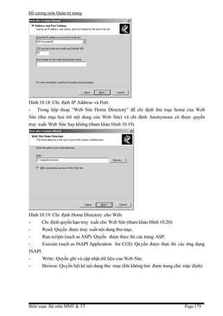 Đề cương môn Quản trị mang




Hình 10.18: Chỉ định IP Address và Port.
- Trong hộp thoại “Web Site Home Directory” để chỉ định thư mục home của Web
Site (thư mục lưu trữ nội dung của Web Site) và chỉ định Anonymous có được quyền
truy xuất Web Site hay không (tham khảo Hình 10.19)




Hình 10.19: Chỉ định Home Directory cho Web.
-     Chỉ định quyền hạn truy xuất cho Web Site (tham khảo Hình 10.20):
-      Read: Quyền được truy xuất nội dung thư mục.
-      Run scripts (such as ASP): Quyền được thực thi các trang ASP.
-      Execute (such as ISAPI Application for CGI): Qu yền được thực thi các ứng dụng
ISAPI.
-      Write: Quyền ghi và cập nhật dữ liệu của Web Site.
-      Browse: Quyền liệt kê nội dung thư mục (khi không tìm được trang chủ mặc định)




Biên soạn: Bộ môn MMT & TT                                                 Page:179
 