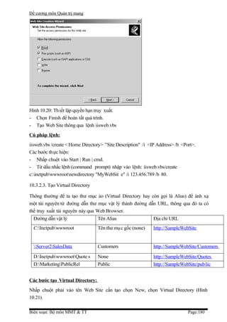 Đề cương môn Quản trị mang




Hình 10.20: Th iết lập quyền hạn truy xuất.
- Chọn Finish để hoàn tất quá trình.
- Tạo Web Site thông qua lệnh iisweb.vbs
Cú pháp lệnh:
iisweb.vbs /create < Home Directory> ”Site Description" /i <IP Address> /b <Port>.
Các bước th ực hiện:
- Nhấp chuột vào Start | Run | cmd.
- Từ dấu nhắc lệnh (command prompt) nhập vào lệnh: iisweb.vbs/create
c:inetpubwwwrootnewdirectory "MyWebSit e" /i 123.456.789 /b 80.

10.3.2.3. Tạo Virtual Directory

Thông thường để ta tạo thư mục ảo (Virtual Directory hay còn gọi là Alias) để ánh xạ
một tài nguyên từ đường dẫn thư mục vật lý thành đường dẫn URL, thông qua đó ta có
thể truy xuất tài nguyên này qua Web Browser.
  Đường dẫn vật lý                Tên Alias                  Địa chỉ URL
  C:Inetpubwwwroot              Tên thư mụ c gốc (none)    http://SampleWebSite


  Server2SalesData             Customers                  http://SampleWebSite/Customers

  D:InetpubwwwrootQuote s      None                       http://SampleWebSite/Quotes
  D:MarketingPublicRel          Public                     http://SampleWebSite/pub lic


Các bước tạo Virtual Directory:
Nhấp chuột phải vào tên Web Site cần tạo chọn New, chọn Virtual Directory (Hình
10.21).

Biên soạn: Bộ môn MMT & TT                                                    Page:180
 