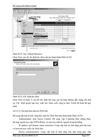 Đề cương môn Quản trị mang




Hình 10.21: Tạo Virtual Director y.
Chọn Next, sau đó chỉ định tên Alias cần tạo (tham khảo Hình 10.22)




Hình 10.22: Chỉ định tên Alias
Chọn Next từ bước 2, sau đó chỉ định thư mục cục bộ hoặc đường dẫn mạng cần ánh
xạ, Chỉ định quyền hạn truy xuất cho Alias, cuối cùng ta chọn Finish để hoàn tất quá
trình.

10.3.2.3. Cấu hình bảo mật cho Web Site

IIS cung cấp một số tính năng bảo mật cho Web Site như (tham khảo Hình 19.23):
-      Authentication And Access Control: IIS cung cấp 6 phương thức chứng thực,
kết hợp quyền truy cập NTFS để bảo vệ việc truy xuất tài nguyên trong hệ thống.
-      IP address and domain name restriction: Cung cấp một số tính năng giới hạn host
và network truy xuất vào Web Site.
-      Secure communication: Cung cấp một số tính năng bảo mật trong giao tiếp
Biên soạn: Bộ môn MMT & TT                                                  Page:181
 