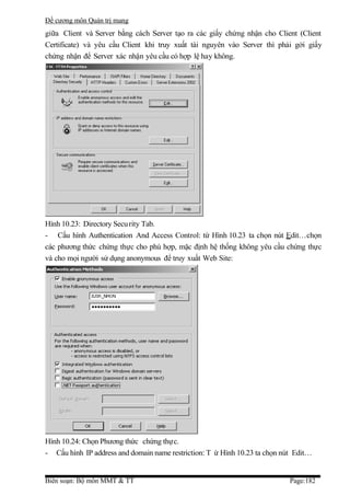 Đề cương môn Quản trị mang
giữa Client và Server bằng cách Server tạo ra các giấy chứng nhận cho Client (Client
Certificate) và yêu cầu Client khi truy xuất tài nguyên vào Server thì phải gởi giấy
chứng nhận để Server xác nhận yêu cầu có hợp lệ hay không.




Hình 10.23: Directory Secu rity Tab.
- Cấu hình Authentication And Access Control: từ Hình 10.23 ta chọn nút Edit…chọn
các phương thức chứng thực cho phù hợp, mặc định hệ thống không yêu cầu chứng thực
và cho mọi người sử dụng anonymous để truy xuất Web Site:




Hình 10.24: Chọn Phương thức chứng thực.
- Cấu hình IP address and domain name restriction: T ừ Hình 10.23 ta chọn nút Edit…


Biên soạn: Bộ môn MMT & TT                                                  Page:182
 