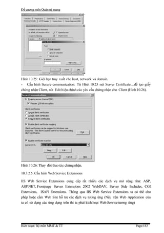 Đề cương môn Quản trị mang




Hình 10.25: Giới hạn truy xuất cho host, network và domain.
- Cấu hình Secure communication: Từ Hình 10.23 nút Server Certificate…để tạo giấy
chứng nhận Client, nút Edit hiệu chỉnh các yêu cầu chứng nhận cho Client (Hình 10.26).




Hình 10.26: Thay đổi thao tác chứng nhận.

10.3.2.5. Cấu hình Web Service Extensions

IIS Web Service Extensions cung cấp rất nhiều các dịch vụ mở rộng như: ASP,
ASP.NET, Frontpage Server Extensions 2002 WebDAV, Server Side Includes, CGI
Extensions, ISAPI Extensions. Thông qua IIS Web Service Extensions ta có thể cho
phép hoặc cấm Web Site hỗ trợ các dịch vụ tương ứng (Nếu trên Web Application của
ta có sử dụng các ứng dụng trên thì ta phải kích hoạt Web Service tương ứng)




Biên soạn: Bộ môn MMT & TT                                                  Page:183
 