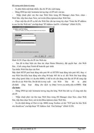 Đề cương môn Quản trị mang
- Ta phải thêm một hoặc nhiều địa chỉ IP cho card mạng.
- Dùng DNS tạo một hostname tươ ng ứng với IP mới vừa tạo.
-    Nhấp chuột phải vào thư mục Web Sites trong IIS Manager chọn New, chọn -
Web Site, tiếp theo chọn Next, mô tả tên (Descriptions) chọn Web Site.
- Chọn một địa chỉ IP cụ thể cho Web Site cần tạo trong tùy chọn “Enter the IP address
to use for this Web site” của hộp thoại “IP Address And Po rt Settings” (Hình 10.29).




Hình 10.29: Chọn địa chỉ IP cho Web site.
-     Sau đó ta thực hiện các thao tác chọn Home Directory, đặt quyền hạn cho Web
Site…Cuối cùng chọn Finish để hoàn tất quá trình.
Tạo nhiều Web Site dựa vào Port:
Mặc định HTTP port hoạt động trên port 80 và HTTPS hoạt động trên port 443, thay vì
mọi Web Site điều hoạt động trên cổng 80 hoặc 443 thì ta sẽ đổi Web Site hoạt động
trên cổng (port) khác (ví dụ như 8080), vì thế ta chỉ cần dùng một địa chỉ IP để cung cấp
cho tất cả các Web Site. Do đó khi ta truy xuất vào Web         Site    thì    ta    phải
chỉ định cổng hoạt          động cho dịch vụ (http://www.csc.utehy.edu.vn:8080). Các
cấu hình:
- Dùng DNS tạo một hostname tươ ng ứng cho từng Web Site ánh xạ về cùng một địa
chỉ IP.
- Nhấp chuột phải vào thư mục Web Sites trong IIS Manager chọn New, chọn Web
Site, tiếp theo chọn Next, mô tả tên (Descriptions) chọn Web Site.
- Ta chỉ định thông số Port (ví dụ: 8080) trong Textbox có tên “TCP port for this Web
site should use” của hộp thoại “IP Address And Port Settings” (Hình 10.30).




Biên soạn: Bộ môn MMT & TT                                                    Page:185
 