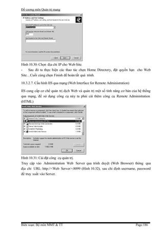 Đề cương môn Quản trị mang




Hình 10.30: Chọn địa chỉ IP cho Web Site.
-   Sau đó ta thực hiện các thao tác chọn Home Directory, đặt quyền hạn cho Web
Site…Cuối cùng chọn Finish để hoàn tất quá trình.

10.3.2.7. Cấu hình IIS qua mạng (Web Interface for Remote Administration)

IIS cung cấp cơ chế quản trị dịch Web và quản trị một số tính năng cơ bản của hệ thống
qua mạng, để sử dụng công cụ này ta phải cài thêm công cụ Remote Administration
(HTML)




Hình 10.31: Cài đặt công cụ quản trị.
Truy cập vào Administration Web Server qua trình duyệt (Web Browser) thông qua
địa chỉ URL: http://<Web Server>:8099 (Hình 10.32), sau chỉ định username, password
để truy xuất vào Server.




Biên soạn: Bộ môn MMT & TT                                                  Page:186
 