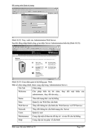 Đề cương môn Quản trị mang




Hình 10.32: Truy xuất vào Administration Web Server.
Sau khi đăng nhập thành công, g iao diện Server Administration hiển thị (Hình 10.33):




Hình 10.33: G iao diện quản trị hệ thống qua Web.
Một số chức năng chính được cung cấp trong Administration Serve r.
       Tên Tab           Chức năng
       Welcome           Cho phép hiển thị lời chào, thay đổi mật khẩu của
                         administrator, thay đổi tên máy,….

       Status            Theo dõi trạng thái của hệ thống
       Sites             Quản lý các Web Site cấu hình
       Web Server        Thay đổi thông tin cấu hình cho Web Service và FTP Service
       Network           Thay đổi thông tin cấu hình mạng cho Server
       Users             Quản lý user
       Maintenance       Cung cấp một số thao tác để duy trì và sửa lỗi cho hệ thống
       Help              Cung cấp các trợ giúp về cấu hình


Biên soạn: Bộ môn MMT & TT                                                      Page:187
 