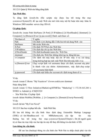 Đề cương môn Quản trị mang
10.3.2.8. Quản lý Web site bằng dòng lệnh
Tạo Web Site:
Ta dùng lệnh iisweb.vbs (file scripte này được lưu trữ trong thư mục
systemrootSystem32) để tạo một Web site mới trên máy nội bộ hoặc trên máy khác là
Windows 2003 member server chạy IIS 6.0.
Cú pháp lệnh:
Iisweb.vbs /create Path SiteName [/b Port] [/I IPAddress] [/d HostHeader] [/dontstart] [/s
Computer] [/u [Domain]User [/p pas sword] ] Danh sách tham số:
    Tên tham số        Ý nghĩa
    Path               Chỉ định vị trí đường dẫn ổ đĩa lưu trữ nội dung Web site
    SiteName           Mô tả tên Web site.
    /b Port            Chỉ định TCP Port cho Web Site
    /I IPAddress       Chỉ định địa chỉ ip cho Web Site.
    /d HostHeader      Chỉ định hostheader name cho Web Site.
    /dontstart         Chỉ định cho Web Site không khởi tạo tự động khi tạo.
    /s Computer        Chỉ định tên máy hoặc địa chỉ IP trên máy ở xa (sử dụng
                       trong trường hợp tạo mới một Web Site trên máy tính ở xa
    /u [Domain]User   Chạy script lệnh với username được chỉ định, account này phải
                       là thành viên của nhóm Administrators, mặc định chay script
                       với username hiện hành
    /p password        Chỉ định mật khẩu cho account chỉ định trong tham số /u

Ví dụ:
iisweb /create C:Rome "My Vacatio ns" /d www.reskit.com /dontstart
Hoặc dùng lệnh:
iisweb /create C:New InitiativesMarketi ngHTMFiles "Marketing" /i 172.30.163.244 /s
SVR01 /u Admin6 /p A76QVJ32#
- Xóa Web Site. Cú pháp lệnh
iisweb /delete WebSite [WebSite...] [/s Computer [/u [Domain]User/p Password]]
Ví dụ:
iisweb /delete "My First Novel"
10.3.2.9. Sao lưu và phục hồi cấu   hình Web Site
IIS lưu trữ thông tin cấu hình theo định dạng Extensible Markup Language
(XML) có tên MetaBase.xml và                MBSchema.xml, các tập               tin   này
thường lưu trữ trong thư mục systemrootSystem32Inetsr v. Do đó người quản
trị có thao tác trực tiếp vào hai tập tin này để thay đổi thông t in cấu hình về IIS.
Lưu thông tin cấu hình:
-       Để sao lưu (backup) thông tin cấu hình cho Web Site ta nhấp chuột phải vào tên

Biên soạn: Bộ môn MMT & TT                                                     Page:188
 