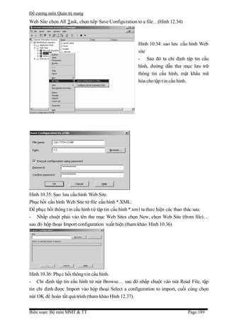 Đề cương môn Quản trị mang
Web Site chọn All Task, chọn tiếp Save Configu ration to a file…(Hình 12.34)



                                                       Hình 10.34: sao lưu cấu hình Web
                                                       site
                                                       - Sau đó ta chỉ định tập tin cấu
                                                       hình, đường dẫn thư mục lưu trữ
                                                       thông tin cấu hình, mật khẩu mã
                                                       hóa cho tập t in cấu hình.




Hình 10.35: Sao lưu cấu hình Web Site.
Phục hồi cấu hình Web Site từ file cấu hình *.XML:
Để phục hồi thông t in cấu hình t ừ tập tin cấu hình *.xm l ta thưc hiện các thao thác sau:
- Nhấp chuột phải vào tên thư mục Web Sites chọn New, chọn Web Site (from file)…
sau đó hộp thoại Import configuration xuất hiện (tham khảo Hình 10.36)




Hình 10.36: Phụ c hồi thông t in cấu hình.
- Chỉ định tập tin cấu hình từ nút Browse… sau đó nhấp chuột vào nút Read File, tập
tin chỉ định được Import vào hộp thoại Select a configuration to import, cuối cùng chọn
nút OK để hoàn tất quá trình (tham khảo Hình 12.37).


Biên soạn: Bộ môn MMT & TT                                                      Page:189
 