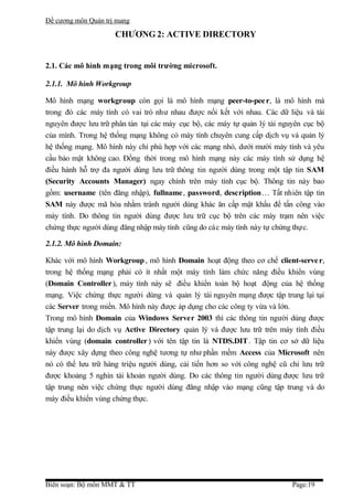 Đề cương môn Quản trị mang

                     CHƯƠNG 2: ACTIVE DIRECTORY


2.1. Các mô hình mạng trong môi trường microsoft.

2.1.1. Mô hình Workgroup

Mô hình mạng workgroup còn gọi là mô hình mạng peer-to-pee r, là mô hình mà
trong đó các máy tính có vai trò như nhau được nối kết với nhau. Các dữ liệu và tài
nguyên được lưu trữ phân tán tại các máy cục bộ, các máy tự quản lý tài nguyên cục bộ
của mình. Trong hệ thống mạng không có máy tính chuyên cung cấp dịch vụ và quản lý
hệ thống mạng. Mô hình này chỉ phù hợp với các mạng nhỏ, dưới mười máy tính và yêu
cầu bảo mật không cao. Đồng thời trong mô hình mạng này các máy tính sử dụng hệ
điều hành hỗ trợ đa người dùng lưu trữ thông tin người dùng trong một tập tin SAM
(Security Accounts Manager) ngay chính trên máy tính cục bộ. Thông tin này bao
gồm: username (tên đăng nhập), fullname , password, description… Tất nhiên tập tin
SAM này được mã hóa nhằm tránh người dùng khác ăn cấp mật khẩu để tấn công vào
máy tính. Do thông tin người dùng được lưu trữ cục bộ trên các máy trạm nên việc
chứng thực người dùng đăng nhập máy tính cũng do các máy tính này tự chứng thực.

2.1.2. Mô hình Domain:

Khác với mô hình Workgroup , mô hình Domain hoạt động theo cơ chế client-serve r,
trong hệ thống mạng phải có ít nhất một máy tính làm chức năng điều khiển vùng
(Domain Controller ), máy tính này sẽ điều khiển toàn bộ hoạt động của hệ thống
mạng. Việc chứng thực người dùng và quản lý tài nguyên mạng được tập trung lại tại
các Server trong miền. Mô hình này được áp dụng cho các công ty vừa và lớn.
Trong mô hình Domain của Windows Server 2003 thì các thông tin người dùng được
tập trung lại do dịch vụ Active Directory quản lý và được lưu trữ trên máy tính điều
khiển vùng (domain controller ) với tên tập tin là NTDS.DIT . Tập tin cơ sở dữ liệu
này được xây dựng theo công nghệ tương tự như phần mềm Access của Microsoft nên
nó có thể lưu trữ hàng triệu người dùng, cải tiến hơn so với công nghệ cũ chỉ lưu trữ
được khoảng 5 nghìn tài khoản người dùng. Do các thông tin người dùng được lưu trữ
tập trung nên việc chứng thực người dùng đăng nhập vào mạng cũng tập trung và do
máy điều khiển vùng chứng thực.




Biên soạn: Bộ môn MMT & TT                                                 Page:19
 