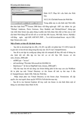 Đề cương môn Quản trị mang




                                            Hình 10.37: Phục hồ i cấu hình cho Web
                                            Site.
                                            10.3.2.10. Cấu hình Forum cho Web Site
                                            Trong phần này ta cấu hình một Web diễn
đàn thảo luận SnitzTM Forums 2000 được viết bằng ngôn ngữ ASP của nhóm tác giả
“Michael Anderson, Pierre Gorissen, Huw Reddick and Richard Kinser”, thông qua
việc triển khai forum này giúp chúng ta phần nào hiểu được bản chất cơ bản của cơ chế
cấu hình Web động (hỗ trợ kết nối cơ sở dữ liệu MS Access, MS SQL Server, MySQL)
viết bằng ngôn ngữ ASP, ASP.NET, PHP ,…Ta có thể download forum này từ URL:
http://forum.snitz. com/.
Một số bướ c cơ bản để cấu hình forum:
- Sau khi ta download tập tin sf2k_v34_051. zip (đối với phiên bản V3.3.051) hoàn tất
ta giải nén và lưu trữ nội dung trong thư mục nào đó (Ví dụ C:Inetpubforum).
- Sau đó ta mở tập tin config.asp (dùng tiện ích notepad) để thay đổi một số thông tin
cấu hình kết nối đến tập tin lưu trữ cơ sở dữ liệu MS Access có tên
snitz_forums_2000.mdb
- strDBType = "access"
- strConnString="Provider=Mi crosoft.Jet.OLEDB.3.0;
- DataSource=" & Server.MapPath("snitz_forums_2000.mdb")
- Nếu thư mục lưu trữ nội dung của forum không phải là thư mục con của WebRoot
thì ta phải tạo một Virtual Directory có tên forum để ánh xạ thư mục ổ đĩa
(C:Inetpubforum) thành URL Path cho Web Site.
-     Nhấp chuột phải vào Virtual Directory có tên forum chọn Permissions để cấp
quyền cho mọi người được quyền NTFS là Full trên thư mục này.
- Sau đó ta vào Internet Explorer để truy xuất vào forum và cấu hình thêm một số
thông tin mới (tham khảo Hình 10.38)




Biên soạn: Bộ môn MMT & TT                                                  Page:191
 