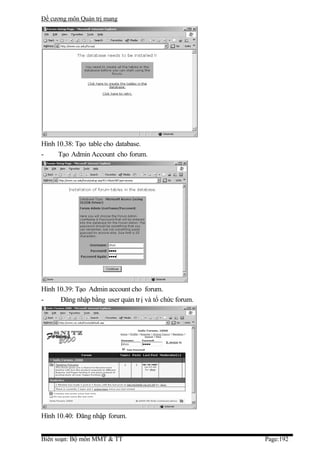 Đề cương môn Quản trị mang




Hình 10.38: Tạo table cho database.
-     Tạo Admin Account cho forum.




Hình 10.39: Tạo Admin account cho forum.
-     Đăng nhập bằng user quản tr ị và tổ chức forum.




Hình 10.40: Đăng nhập forum.


Biên soạn: Bộ môn MMT & TT                              Page:192
 