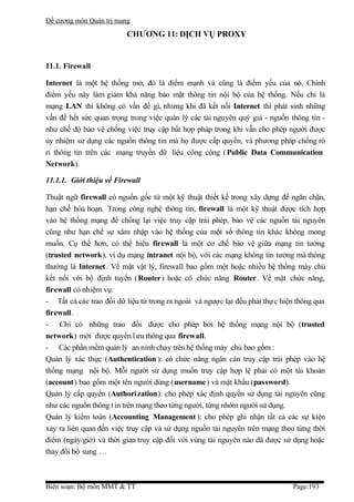 Đề cương môn Quản trị mang
                          CHƯƠNG 11: DỊCH VỤ PROXY


11.1. Firewall

Internet là một hệ thống mở, đó là điểm mạnh và cũng là điểm yếu của nó. Chính
điểm yếu này làm giảm khả năng bảo mật thông tin nội bộ của hệ thống. Nếu chỉ là
mạng LAN thì không có vấn đề gì, nhưng khi đã kết nối Internet thì phát sinh những
vấn đề hết sức quan trọng trong việc quản lý các tài nguyên quý giá - nguồn thông tin -
như chế độ bảo vệ chống việc truy cập bất hợp pháp trong khi vẫn cho phép người được
ủy nhiệm sử dụng các nguồn thông tin mà họ được cấp quyền, và phương pháp chống rò
rỉ thông tin trên các mạng truyền dữ liệu công cộng ( Public Data Communication
Network).

11.1.1. Giới thiệu về Firewall

Thuật ngữ firewall có nguồn gốc từ một kỹ thuật thiết kế trong xây dựng để ngăn chặn,
hạn chế hỏa hoạn. Trong công nghệ thông tin, firewall là một kỹ thuật được tích hợp
vào hệ thống mạng để chống lại việc truy cập trái phép, bảo vệ các nguồn tài nguyên
cũng như hạn chế sự xâm nhập vào hệ thống của một số thông tin khác không mong
muốn. Cụ thể hơn, có thể hiểu firewall là một cơ chế bảo vệ giữa mạng tin tưởng
(trusted network), ví dụ mạng intranet nội bộ, với các mạng không tin tưởng mà thông
thường là Internet . Về mặt vật lý, firewall bao gồm một hoặc nhiều hệ thống máy chủ
kết nối với bộ định tuyến ( Router) hoặc có chức năng Router. Về mặt chức năng,
firewall có nhiệm vụ:
- Tất cả các trao đổi dữ liệu từ trong ra ngoài và ngược lại đều phải thự c hiện thông qua
firewall.
- Chỉ có những trao đổi được cho phép bởi hệ thống mạng nội bộ (trusted
network) mới được quyền l ưu thông qua firewall.
- Các phần mềm quản lý an ninh chạy trên hệ thống máy chủ bao gồm :
Quản lý xác thực (Authentication ): có chức năng ngăn cản truy cập trái phép vào hệ
thống mạng nội bộ. Mỗi người sử dụng muốn truy cập hợp lệ phải có một tài khoản
(account) bao gồm một tên người dùng (username ) và mật khẩu (password).
Quản lý cấp quyền (Authorization): cho phép xác định quyền sử dụng tài nguyên cũng
như các nguồn thông t in trên mạng theo từng người, từng nhóm người sử dụng.
Quản lý kiểm toán (Accounting Management ): cho phép ghi nhận tất cả các sự kiện
xảy ra liên quan đến việc truy cập và sử dụng nguồn tài nguyên trên mạng theo từng thời
điểm (ngày/giờ) và thời gian truy cập đối với vùng tài nguyên nào đã được sử dụng hoặc
thay đổi bổ sung …



Biên soạn: Bộ môn MMT & TT                                                     Page:193
 