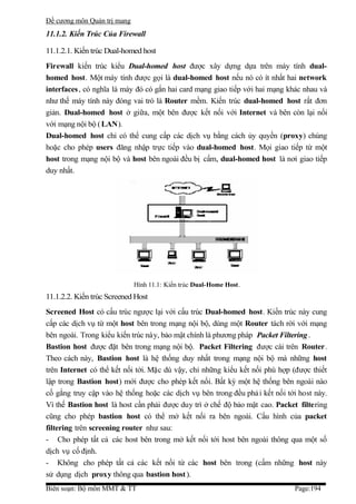 Đề cương môn Quản trị mang
11.1.2. Kiến Trúc Của Firewall

11.1.2.1. Kiến trúc Dual-homed host
Firewall kiến trúc kiểu Dual-homed host được xây dựng dựa trên máy tính dual-
homed host. Một máy tính được gọi là dual-homed host nếu nó có ít nhất hai network
interfaces , có nghĩa là máy đó có gắn hai card mạng giao tiếp với hai mạng khác nhau và
như thế máy tính này đóng vai trò là Router mềm. Kiến trúc dual-homed host rất đơn
giản. Dual-homed host ở giữa, một bên được kết nối với Internet và bên còn lại nối
với mạng nội bộ ( LAN).
Dual-homed host chỉ có thể cung cấp các dịch vụ bằng cách ủy quyền (proxy) chúng
hoặc cho phép users đăng nhập trực tiếp vào dual-homed host. Mọi giao tiếp từ một
host trong mạng nội bộ và host bên ngoài đều bị cấm, dual-homed host là nơi giao tiếp
duy nhất.




                             Hình 11.1: Kiến trúc Dual-Home Host.
11.1.2.2. Kiến trúc Screened Host
Screened Host có cấu trúc ngược lại với cấu trúc Dual-homed host. Kiến trúc này cung
cấp các dịch vụ từ một host bên trong mạng nội bộ, dùng một Router tách rời với mạng
bên ngoài. Trong kiểu kiến trúc này, bảo mật chính là phương pháp Packet Filtering .
Bastion host được đặt bên trong mạng nội bộ. Packet Filtering được cài trên Router.
Theo cách này, Bastion host là hệ thống duy nhất trong mạng nội bộ mà những host
trên Internet có thể kết nối tới. Mặc dù vậy, chỉ những kiểu kết nối phù hợp (được thiết
lập trong Bastion host) mới được cho phép kết nối. Bất kỳ một hệ thống bên ngoài nào
cố gắng truy cập vào hệ thống hoặc các dịch vụ bên trong đều phả i kết nối tới host này.
Vì thế Bastion host là host cần phải được duy trì ở chế độ bảo mật cao. Packet filtering
cũng cho phép bastion host có thể mở kết nối ra bên ngoài. Cấu hình của packet
filtering trên screening router như sau:
- Cho phép tất cả các host bên trong mở kết nối tới host bên ngoài thông qua một số
dịch vụ cố định.
- Không cho phép tất cả các kết nối từ các host bên trong (cấm những host này
sử dụng dịch proxy thông qua bastion host ).
Biên soạn: Bộ môn MMT & TT                                                   Page:194
 