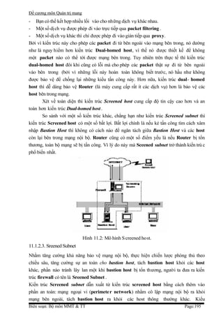 Đề cương môn Quản trị mang
- Bạn có thể kết hợp nhiều lối vào cho những dịch vụ khác nhau.
- Một số dị ch vụ được phép đi vào trực tiếp qua packet filtering .
- Một số dị ch vụ khác thì chỉ được phép đi vào gián tiếp qua proxy.
Bởi vì kiến trúc này cho phép các packet đi từ bên ngoài vào mạng bên trong, nó dường
như là nguy hiểm hơn kiến trúc Dual-homed host, vì thế nó được thiết kế để không
một packet nào có thể tới được mạng bên trong. Tuy nhiên trên thực tế thì kiến trúc
dual-homed host đôi khi cũng có lỗi mà cho phép các packet thật sự đi từ bên ngoài
vào bên trong (bởi vì những lỗi này hoàn toàn không biết trước, nó hầu như không
được bảo vệ để chống lại những kiểu tấn công này. Hơn nữa, kiến trúc dual- homed
host thì dễ dàng bảo vệ Router (là máy cung cấp rất ít các dịch vụ) hơn là bảo vệ các
host bên trong mạng.
       Xét về toàn diện thì kiến trúc Screened host cung cấp độ tin cậy cao hơn và an
toàn hơn kiến trúc Dual-homed host .
       So sánh với một số kiến trúc khác, chẳng hạn như kiến trúc Screened subnet thì
kiến trúc Screened host có một số bất lợi. Bất lợi chính là nếu kẻ tấn công tìm cách xâm
nhập Bastion Host thì không có cách nào để ngăn tách giữa Bastion Host và các host
còn lại bên trong mạng nội bộ. Router cũng có một số điểm yếu là nếu Router bị tổn
thương, toàn bộ mạng sẽ bị tấn công. Vì lý do này mà Sceened subnet trở thành kiến trú c
phổ biến nhất.




                             Hình 11.2: Mô hình S creened host.
11.1.2.3. Sreened Subnet
Nhằm tăng cường khả năng bảo vệ mạng nội bộ, thực hiện chiến lược phòng thủ theo
chiều sâu, tăng cường sự an toàn cho bastion host, tách bastion host khỏi các host
khác, phần nào tránh lây lan một khi bastion host bị tổn thương, người ta đưa ra kiến
trúc firewall có tên là Sreened Subnet .
Kiến trúc Screened subnet dẫn xuất từ kiến trúc screened host bằng cách thêm vào
phần an toàn: mạng ngoại vi (perimete r network) nhằm cô lập mạng nội bộ ra khỏi
mạng bên ngoài, tách bastion host ra khỏi các host thông thường khác. Kiểu
Biên soạn: Bộ môn MMT & TT                                                   Page:195
 
