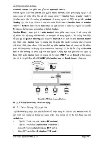 Đề cương môn Quản trị mang
screened subnet đơn giản bao gồm hai screened route r:
Router ngoài (External router còn gọi là access router): nằm giữa mạng ngoại vi và
mạng ngoài có chức năng bảo vệ cho mạng ngoại vi (bastion host, interior router).
Nó cho phép hầu hết những gì outbound từ mạng ngoại vi. Một số qui tắc packet
filtering đặc biệt được cài đặt ở mức cần thiết đủ để bảo vệ bastion host và interior
router vì bastion host còn là host được cài đặt an toàn ở mức cao. Ngoài các qui tắc
đó, các qui tắc khác cần giống nhau gi ữa hai Router.
Interior Router (còn gọi là choke router): nằm giữa mạng ngoại vi và mạng nội
bộ, nhằm bảo vệ mạng nội bộ trước khi ra ngoài và mạng ngoại vi. Nó không thực hiện
hết các qui tắc packet filtering của toàn bộ firewall. Các dịch vụ mà interior router
cho phép giữa bastion host và mạng nội bộ, giữa bên ngoài và mạng nội bộ không
nhất thiết phải giống nhau. Giới hạn dịch vụ giữa bastion host và mạng nội bộ nhằm
giảm số lượng máy (số lượng dịch vụ trên các máy này) có thể bị tấn công khi bastion
host bị tổn thương và thoả hiệp với bên ngoài. Chẳng hạn nên giới hạn các dịch vụ
được phép giữa bastion host và mạng nội bộ như SMTP khi có Email từ bên ngoài
vào, có lẽ chỉ giới hạn kết nối SMTP giữa bastion host và Email Server bên trong.




                                Hình 11.3: Mô hình Screen ed Subnet.

11.1.3. Các loại firewall và cách hoạt động

11.1.3.1. Packet filtering (Bộ lọc gói tin)
Loại firewall này thực hiện việc kiểm tra số nhận dạng địa chỉ của các packet để từ đó
cấp phép cho chúng lưu thông hay ngăn chặn . Các thông số có thể lọc được của một
packet như:
-      Địa chỉ IP nơi xuất phát (source IP address).
-      Địa chỉ IP nơi nhận ( destination IP address ).
-     Cổng TCP nơ i xuất phát (source TCP port ).
-     Cổng TCP nơ i nhận (destination TCP port ).

Biên soạn: Bộ môn MMT & TT                                                  Page:196
 
