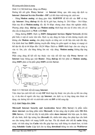 Đề cương môn Quản trị mang
Hình 11.4: Mô hình hoạt động của Proxy.
Đường kết nối giữa Proxy Server và Internet thông qua nhà cung cấp dịch vụ
Internet (Internet Se rvice Provider - ISP ) có thể chọn một trong các cách sau:
- Dùng Modem analog: sử dụng giao thức SLIP/PPP để kết nối vào ISP và truy
cập Internet . Dùng dial-up thì tốc độ bị giới hạn, thường là 28.8 Kbps - 36.6 Kbps.
Hiện nay đã có Modem analog tốc độ 56 Kbps nhưng chưa được thử nghiệm nhiều.
Phương pháp dùng dial-up qua Modem analog thích hợp cho các tổ chứ c nhỏ, chỉ có
nhu cầu sử dụng dị ch vụ Web và E-Mail.
- Dùng đường ISDN: Dịch vụ ISDN (Integrated Services Digital Network) đã khá
phổ biến ở một số nước tiên tiến. Dịch vụ này dùng tín hiệu số trên đường truyền nên
không cần Modem analog, cho phép truyền cả tiếng nói và dữ liệu trên một đôi dây.
Các kênh thuê bao ISDN (đường truyền dẫn thông tin giữa người sử dụng và mạng) có
thể đạt tốc độ từ 64 Kbps đến 138,24 Mbps. Dịch vụ ISDN thích hợp cho các công ty
vừa và lớn, yêu cầu băng thông lớn mà việc dùng Modem analog không đáp ứng
được.
Phần cứng dùng để kết nối tùy thuộc vào việc nối kết trực tiếp Proxy Server với
Internet hoặc thông qua một Router. Dùng dial-up đòi hỏi phải có Modem analog,
dùng ISDN phải có bộ phối ghép ISDN cài trên Server.




Hình 11.5: Mô hình kết nối mạng Internet .
Việc chọn lựa cách kết nối và một ISP thích hợp tùy thuộc vào yêu cầu cụ thể của công
ty, ví dụ như số người cần truy cập Internet , các dịch vụ và ứng dụng nào được sử
dụng, các đường kết nối và cách tính cước mà ISP có thể cung cấp.
11.2. Giới Thiệu ISA 2006

Microsoft Internet Security and Acceleration Sever (ISA Server) là phần mềm
share internet của hãng phần mềm Microsoft , là bản nâng cấp từ phần mềm MS ISA
2006 Server, . Có thể nói đây là một phần mềm share internet khá hiệu quả, ổn định,
dễ cấu hình, thiết lập tường lửa (firewall) tốt, nhiều tính năng cho phép bạn cấu hình
sao cho tương thích với mạng LAN của bạn. Tốc độ nhanh nhờ chế độ cache thông
minh, với tính năng lưu Cache trên đĩa giúp bạn truy xuất thông tin nhanh hơn, và tính
năng Schedule Cache (Lập lịch cho tự động download thông tin trên các WebServer

Biên soạn: Bộ môn MMT & TT                                                  Page:198
 