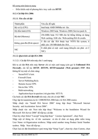 Đề cương môn Quản trị mang
-    Điều khiển một số phương thứ c truy xuất của HTTP.
11.3. Cài Đặt ISA 2006

11.3.1. Yêu cầu cài đặt

    Thành phần                    Yêu cầu đề nghị
    Bộ xử lý (CPU)                Intel hoặc AMD 500Mhz trở lên.
    Hệ điều hành (O S)            Windows 2003 hoặc Windows 2000 (Service pack 4).
                                  256 (MB) hoặc 512 MB cho hệ thống không sử dụng
    Bộ nhớ (Memory)
                                  Web caching, 1GB cho Web-caching ISA fir ewalls.
                                  ổ đĩa cài đặt ISA thuộc loại NTFS file system, ít
    không gian đĩa (Disk space)
                                  nhất còn 150 MB dành cho ISA.
                                  Ít nhất phải có một card mạng (khuyến cáo phải có 2
    NIC
                                  NIC)

11.3.2. Quá trình cài đặt ISA 2006

11.3.2.1. Cài đặt ISA trên máy chủ 1 card mạng
Khi ta cài đặt ISA trên máy Server chỉ có một card mạng (còn gọi là Unihomed ISA
Firewall), chỉ hỗ trợ HTTP, HTTPS, HTTP-tunneled (Web proxied ) FTP. ISA
không hỗ trợ một số chức năng:
-      SecureNAT cl ient.
-      Firewall Client.
-      Server Publishing Ru le.
-      Remote Access VPN.
-      Site-to-Site VPN.
-      Multi-networking.
-      Application-layer in spection ( trừ giao thức HTT P)
Các bước cài đặt ISA firewall trên máy chủ chỉ có một NIC:
Chạy tập tin isaautorun.exe từ CDROM ISA 2006 hoặ c từ ISA 2006 source.
Nhấp chuột vào “Install ISA Server 2006” trong hộp thoại “Microsoft Internet
Security and Acceleration Server 2006”.
Nhấp chuột vào nút Next trên hộp thoại “Welcome to the Installation Wizard for
Microsoft ISA Server 2006” để tiếp tục cài đặt.
Chọn tùy chọn Select “I accept” trong hộp thoại “ License Agreement”, chọn Next
Nhập một số thông tin về tên username và tên tổ chức sử dụng phần mềm trong
User Name và Organization textboxe. Nhập serial number trong Product Serial Number
textbox. Nhấp Next để tiếp tục .
Chọn loại cài đặt (Installation t ype) trong hộp “Setup T ype”, chọn tùy chọn Custom, chọn

Biên soạn: Bộ môn MMT & TT                                                     Page:200
 