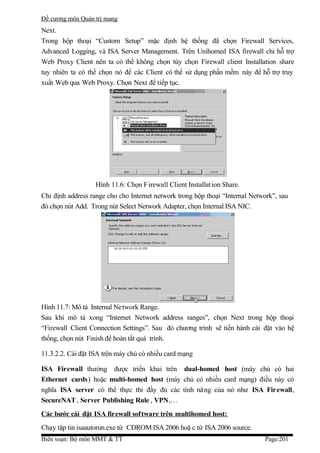 Đề cương môn Quản trị mang
Next.
Trong hộp thoại “Custom Setup” mặc định hệ thống đã chọn Firewall Services,
Advanced Logging, và ISA Server Management. Trên Unihomed ISA firewall chỉ hỗ trợ
Web Proxy Client nên ta có thể không chọn tùy chọn Firewall client Installation share
tuy nhiên ta có thể chọn nó để các Client có thể sử dụng phần mềm này để hỗ trợ truy
xuất Web qua Web Proxy. Chọn Next để tiếp tục.




                   Hình 11.6: Chọn F irewall Client Installation Share.
Chỉ định address range cho cho Internet network trong hộp thoại “Internal Network”, sau
đó chọn nút Add. Trong nút Select Network Adapter, chọn Internal ISA NIC.




Hình 11.7: Mô tả Internal Network Range.
Sau khi mô tả xong “Internet Network address ranges”, chọn Next trong hộp thoại
“Firewall Client Connection Settings”. Sau đó chương trình sẽ tiến hành cài đặt vào hệ
thống, chọn nút Finish để hoàn tất quá trình.

11.3.2.2. Cài đặt ISA trên máy chủ có nhiều card mạng

ISA Firewall thường được triển khai trên dual-homed host (máy chủ có hai
Ethernet cards) hoặc multi-homed host (máy chủ có nhiều card mạng) điều này có
nghĩa ISA server có thể thực thi đầy đủ các tính năng của nó như ISA Firewall,
SecureNAT , Server Publishing Rule , VPN,…
Các bước cài đặt ISA fir ewall sof tware trên multihomed host:
Chạy tập tin isaautorun.exe từ CDROM ISA 2006 hoặ c từ ISA 2006 source.
Biên soạn: Bộ môn MMT & TT                                                    Page:201
 