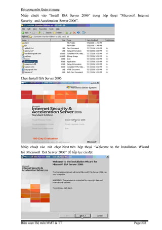 Đề cương môn Quản trị mang
Nhấp chuột vào “Install ISA Server 2006” trong hộp thoại “Microsoft Internet
Security and Acceleration Server 2006”.




Chọn Install ISA Server 2006




Nhấp chuột vào nút chọn Next trên hộp thoại “Welcome to the Installation Wizard
for Microsoft ISA Server 2006” để tiếp tục cài đặt.




Biên soạn: Bộ môn MMT & TT                                           Page:202
 