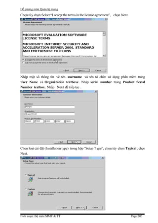 Đề cương môn Quản trị mang
Chọn tùy chọn Select “I accept the terms in the license agreement”, chọn Next.




Nhập một số thông tin về tên username và tên tổ chức sử dụng phần mềm trong
User Name và Organization textboxe . Nhập serial number trong Product Serial
Number textbox. Nhấp Next để tiếp tục .




Chọn loại cài đặt (Installation type) trong hộp “Setup T ype”, chọn tùy chọn Typical, chọn
Next.




Biên soạn: Bộ môn MMT & TT                                                       Page:203
 