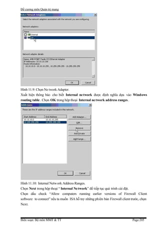 Đề cương môn Quản trị mang




Hình 11.9: Chọn Ne twork Adapter.
Xuất hiện thông báo cho biết Internal ne twork được định nghĩa dựa vào Windows
routing table . Chọn OK trong hộp thoại Internal ne twork address ranges .




Hình 11.10: Internal Network Address Ranges.
Chọn Next trong hộp thoại “ Internal Ne twork” để tiếp tục quá trình cài đặt.
Chọn dấu check “Allow computers running earlier versions of Firewall Client
software to connect” nếu ta muốn ISA hỗ trợ những phiên bản Firewall client trước, chọn
Next.



Biên soạn: Bộ môn MMT & TT                                                   Page:205
 