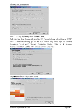 Đề cương môn Quản trị mang




Hình 11.11: Tù y chọn tương thích với ISA Client .
Xuất hiện hộp thoại Services để cảnh báo ISA Firewall sẽ stop một sốdịch vụ SNMP
và IIS Admin Service trong quá cài đặt. ISA Firewall cũng sẽ vô hiệu hóa (disable)
Connection Firewall (ICF) / Internet Connection Sharing (ICF), và IP Network
Address Translation (RRAS NAT service) services. Chọn Next




Chọn Finish để hoàn tất quá trình cài đặt.




Biên soạn: Bộ môn MMT & TT                                              Page:206
 