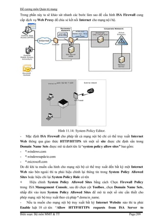 Đề cương môn Quản trị mang
Trong phần này ta sẽ khảo sát nhanh các bước làm sao để cấu hình ISA Firewall cung
cấp dịch vụ Web Proxy để chia sẻ kết nối Internet cho mạng nộ i bộ.




                             Hình 11.14: System Policy Editor.
- Mặc định ISA Firewall cho phép tất cả mạng nội bộ chỉ có thể truy xuất Internet
Web thông qua giao thức HTTP/HTTPS tới một số site được chỉ định sẳn trong
Domain Name Sets được mô tả dưới tên là “system polic y allow sites” bao gồm:
- *.windows.com
- *.windowsupda te.com
- *.microsoft.com
Do đó khi ta muốn cấu hình cho mạng nội bộ có thể truy xuất đến bất kỳ một Internet
Web nào bên ngoài thì ta phải hiệu chỉnh lại thông tin trong System Policy Allowed
Sites hoặc hiệu chỉ lại System Polic y Rule có tên
+      Hiệu chỉnh System Policy Allowed Sites bằng cách Chọn Firewall Policy
trong ISA Management Console, sau đó chọn cột Toolbox, chọn Domain Name Sets,
nhấp đôi vào item System Policy Allowed Sites để mô tả một số site cần thiết cho
phép mạng nội bộ truy xuất theo cú pháp *.doma in_name.
-    Nếu ta muốn cho mạng nội bộ truy xuất bất kỳ Internet Website nào thì ta phải
Enable luật 18 có tên “Allow HTTP/HTTPS requests from ISA Server to
Biên soạn: Bộ môn MMT & TT                                               Page:209
 