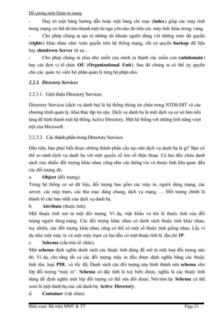 Đề cương môn Quản trị mang
-      Duy trì một bảng hướng dẫn hoặc một bảng chỉ mục (index) giúp các máy tính
trong mạng có thể dò tìm nhanh một tài ngu yên nào đó trên các máy tính khác trong vùng.
-      Cho phép chúng ta tạo ra những tài khoản người dùng với những mức độ quyền
(rights) khác nhau như: toàn quyền trên hệ thống mạng, chỉ có quyền backup dữ liệu
hay shutdown Server từ xa…
-      Cho phép chúng ta chia nhỏ miền của mình ra thành các miền con (subdomain )
hay các đơn vị tổ chức OU (Organizational Unit). Sau đó chúng ta có thể ủy quyền
cho các quản trị viên bộ phận quản lý từng bộ phận nhỏ.

2.2.3. Directory Services

2.2.3.1. Giới thiệu Directory Services

Directory Services (dịch vụ danh bạ) là hệ thống thông tin chứa trong NTDS.DIT và các
chương trình quản lý, khai thác tập tin này. Dịch vụ danh bạ là một dịch vụ cơ sở làm nền
tảng để hình thành một hệ thống Active Directory. Một hệ thống với những tính năng vượt
trội của Microsoft .

2.2.3.2. Các thành phần trong Directory Services

Đầu tiên, bạn phải biết được những thành phần cấu tạo nên dịch vụ danh bạ là gì? Bạn có
thể so sánh dịch vụ danh bạ với một quyển sổ lưu số điện thoại. Cả hai đều chứa danh
sách của nhiều đối tượng khác nhau cũng như các thông tin và thuộc tính liên quan đến
các đối tượng đó.
a.     Object (đối tượng).
Trong hệ thống cơ sở dữ liệu, đối tượng bao gồm các máy in, người dùng mạng, các
server, các máy trạm, các thư mục dùng chung, dịch vụ mạng, … Đối tượng chính là
thành tố căn bản nhất của dịch vụ danh bạ.
b.     Attribute (thuộc tính).
Một thuộc tính mô tả một đối tượng. Ví dụ, mật khẩu và tên là thuộc tính của đối
tượng người dùng mạng. Các đối tượng khác nhau có danh sách thuộc tính khác nhau,
tuy nhiên, các đối tượng khác nhau cũng có thể có một số thuộc tính giống nhau. Lấy ví
dụ như một máy in và một máy trạm cả hai đều có một thuộc tính là địa chỉ IP.
c.     Schema (cấu trúc tổ chức).
Một schema định nghĩa danh sách các thuộc tính dùng để mô tả một loại đối tượng nào
đó. Ví dụ, cho rằng tất cả các đối tượng máy in đều được định nghĩa bằng các thuộc
tính tên, loại PDL và tốc độ. Danh sách các đối tượng này hình thành nên schema cho
lớp đối tượng “máy in”. Schema có đặc tính là tuỳ biến được, nghĩa là các thuộc tính
dùng để định nghĩa một lớp đối tượng có thể sửa đổi được. Nói tóm lại Schema có thể
xem là một danh bạ của cái danh bạ Active Directory .
d.     Container (vật chứa).

Biên soạn: Bộ môn MMT & TT                                                      Page:21
 