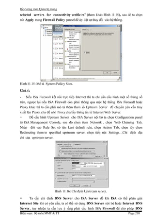 Đề cương môn Quản trị mang
selected servers for connectivity verifie rs” (tham khảo Hình 11.15) , sau đó ta chọn
nút Apply trong Firewall Policy pannel để áp đặt sự thay đổi vào hệ thống.




Hình 11.15: Mô tả System Polic y Sites.
Chú ý:
- Nếu ISA Firewall kết nối trực tiếp Internet thì ta chỉ cần cấu hình một số thông số
trên, ngược lại nếu ISA Firewall còn phải thông qua một hệ thống ISA Firewall hoặc
Proxy khác thì ta cần phải mô tả thêm tham số Uptream Server để chuyển yêu cầu truy
xuất lên Proxy cha để nhờ Proxy cha lấ y thông tin từ Internet Web Server.
+      Để cấu hình Uptream Server cho ISA Server nội bộ ta chọn Configuration panel
từ ISA Management Console, sau đó chọn item Network , chọn Web Chaining Tab,
Nhấp đôi vào Rule Set có tên Last default rule, chọn Action Tab, chọn tùy chọn
Redirecting them to specified upstream server, chọn tiếp nút Settings…Chỉ định địa
chỉ của upstream server.




                         Hình 11.16: Chỉ định Upstream server.

+     Ta cần chỉ định DNS Server cho ISA Server để khi ISA có thể phân giải
Internet Site khi có yêu cầu, ta có thể sử dụng DNS Server nội bộ hoặc Internet DNS
Server, tuy nhiên ta cần lưu ý rằng phải cấu hình ISA Firewall để cho phép DNS
Biên soạn: Bộ môn MMT & TT                                                 Page:210
 