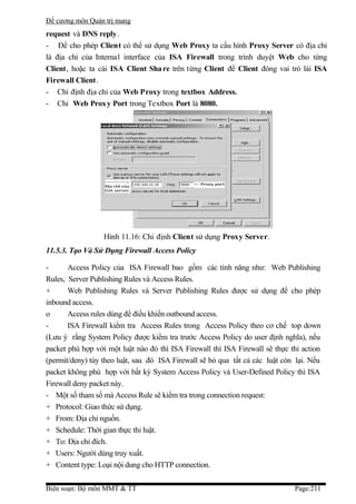 Đề cương môn Quản trị mang
request và DNS reply .
- Để cho phép Client có thể sử dụng Web Proxy ta cấu hình Proxy Server có địa chỉ
là địa chỉ của Internal interface của ISA Firewall trong trình duyệt Web cho từng
Client, hoặc ta cài ISA Client Sha re trên từng Client để Client đóng vai trò lài ISA
Firewall Client .
- Chỉ định địa chỉ của Web Proxy trong textbox Address.
- Chỉ Web Prox y Port trong Textbox Port là 8080.




                  Hình 11.16: Chỉ định Client sử dụng Proxy Server.
11.5.3. Tạo Và Sử Dụng Firewall Access Policy

-      Access Policy của ISA Firewall bao gồm các tính năng như: Web Publishing
Rules, Server Publishing Rules và Access Rules.
+      Web Publishing Rules và Server Publishing Rules được sử dụng để cho phép
inbound access.
o      Access rules dùng để điều khiển outbound access.
-      ISA Firewall kiểm tra Access Rules trong Access Policy theo cơ chế top down
(Lưu ý rằng System Policy được kiểm tra trước Access Policy do user định nghĩa), nếu
packet phù hợp với một luật nào đó thì ISA Firewall thì ISA Firewall sẽ thực thi action
(permit/deny) tùy theo luật, sau đó ISA Firewall sẽ bỏ qua tất cả các luật còn lại. Nếu
packet không phù hợp với bất kỳ System Access Policy và User-Defined Policy thì ISA
Firewall deny packet này.
- Một số tham số mà Access Rule sẽ kiểm tra trong connection request:
+ Protocol: Giao thức sử dụng.
+ From: Địa chỉ nguồn.
+ Schedule: Thời gian thực thi luật.
+ To: Địa chỉ đích.
+ Users: Người dùng truy xuất.
+ Content type: Loại nội dung cho HTTP connection.


Biên soạn: Bộ môn MMT & TT                                                    Page:211
 