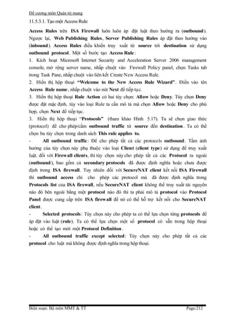 Đề cương môn Quản trị mang
11.5.3.1. Tạo một Access Rule
Access Rules trên ISA Firewall luôn luôn áp đặt luật theo hướng ra (outbound ).
Ngược lại, Web Publishing Rules, Server Publishing Rules áp đặt theo hướng vào
(inbound). Access Rules điều khiển truy xuất từ source tới destination sử dụng
outbound protocol . Một số bước tạo Access Rule :
1. Kích hoạt Microsoft Internet Security and Acceleration Server 2006 management
console, mở rộng server name, nhấp chuột vào Firewall Policy panel, chọn Tasks tab
trong Task Pane, nhấp chuột vào liên kết Create New Access Rule.
2. Hiển thị hộp thoại “Welcome to the New Access Rule Wizard” . Điền vào tên
Access Rule name , nhấp chuột vào nút Next để tiếp tục.
3. Hiển thị hộp thoại Rule Action có hai tùy chọn: Allow hoặc Deny. Tùy chọn Deny
được đặt mặc định, tùy vào loại Rule ta cần mô tả mà chọn Allow hoặc Deny cho phù
hợp, chọn Next để tiếp tục.
3. Hiển thị hộp thoại “Protocols” (tham khảo Hình 5.17). Ta sẽ chọn giao thức
(protocol) để cho phép/cấm outbound traffic từ source đến destination . Ta có thể
chọn ba tùy chọn trong danh sách This rule applies to.
-       All outbound traffic: Để cho phép tất cả các protocols outbound . Tầm ảnh
hưởng của tùy chọn này phụ thuộc vào loại Client (client type) sử dụng để truy xuất
luật. đối với Firewall clients, thì tùy chọn này cho phép tất cả các Protocol ra ngoài
(outbound ), bao gồm cả secondary protocols đã được định nghĩa hoặc chưa được
định trong ISA firewall. Tuy nhiên đối với SecureNAT client kết nối ISA Firewall
thì outbound access chỉ cho phép các protocol mà đã được định nghĩa trong
Protocols list của ISA firewall, nếu SecureNAT client không thể truy xuất tài nguyên
nào đó bên ngoài bằng một protocol nào đó thì ta phải mô tả protocol vào Protocol
Panel được cung cấp trên ISA firew all để nó có thể hỗ trợ kết nối cho SecureNAT
client.
-       Selected protocols : Tùy chọn này cho phép ta có thể lựa chọn từng protocols để
áp đặt vào luật (rule). Ta có thể lựa chọn một số protocol có sẵn trong hộp thoại
hoặc có thể tạo mới một Protocol Definition .
-       All outbound traffic except selected: Tùy chọn này cho phép tất cả các
protocol cho luật mà không được định nghĩa trong hộp thoại.




Biên soạn: Bộ môn MMT & TT                                                  Page:212
 