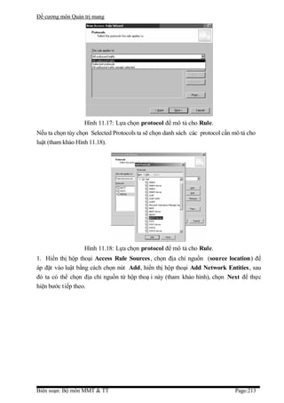 Đề cương môn Quản trị mang




                  Hình 11.17: Lựa chọn protocol để mô tả cho Rule.
Nếu ta chọn tùy chọn Selected Protocols ta sẽ chọn danh sách các protocol cần mô tả cho
luật (tham khảo Hình 11.18).




                  Hình 11.18: Lựa chọn protocol để mô tả cho Rule.
1. Hiển thị hộp thoại Access Rule Sources, chọn địa chỉ nguồn (source location) để
áp đặt vào luật bằng cách chọn nút Add, hiển thị hộp thoại Add Network Entities , sau
đó ta có thể chọn địa chỉ nguồn từ hộp thoạ i này (tham khảo hình), chọn Next để thực
hiện bước t iếp theo.




Biên soạn: Bộ môn MMT & TT                                                    Page:213
 