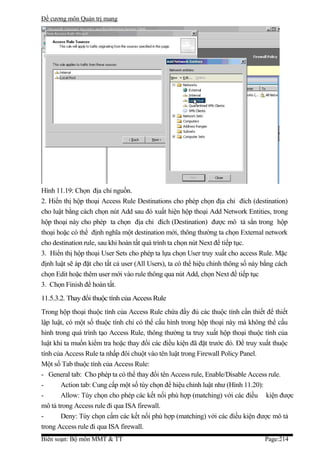 Đề cương môn Quản trị mang




Hình 11.19: Chọn địa chỉ nguồn.
2. Hiển thị hộp thoại Access Rule Destinations cho phép chọn địa chỉ đích (destination)
cho luật bằng cách chọn nút Add sau đó xuất hiện hộp thoại Add Network Entities, trong
hộp thoại này cho phép ta chọn địa chỉ đích (Destination) được mô tả sẳn trong hộp
thoại hoặc có thể định nghĩa một destination mới, thông thường ta chọn External network
cho destination rule, sau khi hoàn tất quá trình ta chọn nút Next để tiếp tục.
3. Hiển thị hộp thoại User Sets cho phép ta lựa chọn User truy xuất cho access Rule. Mặc
định luật sẽ áp đặt cho tất cả user (All Users), ta có thể hiệu chỉnh thông số này bằng cách
chọn Edit hoặc thêm user mới vào rule thông qua nút Add, chọn Next để tiếp tục
3. Chọn Finish để hoàn tất.
11.5.3.2. Thay đổi thuộc tính của Access Rule
Trong hộp thoại thuộc tính của Access Rule chứa đầy đủ các thuộc tính cần thiết để thiết
lập luật, có một số thuộc tính chỉ có thể cấu hình trong hộp thoại này mà không thể cấu
hình trong quá trình tạo Access Rule, thông thường ta truy xuất hộp thoại thuộc tính của
luật khi ta muốn kiểm tra hoặc thay đổi các điều kiện đã đặt trước đó. Để truy xuất thuộc
tính của Access Rule ta nhấp đôi chuột vào tên luật trong Firewall Policy Panel.
Một số Tab thuộc tính của Access Rule:
- General tab: Cho phép ta có thể thay đổi tên Access rule, Enable/Disable Access rule.
-      Action tab: Cung cấp một số tùy chọn để hiệu chỉnh luật như (Hình 11.20):
-      Allow: Tùy chọn cho phép các kết nối phù hợp (matching) với các điều kiện được
mô tả trong Access rule đi qua ISA firewall.
-      Deny: Tùy chọn cấm các kết nối phù hợp (matching) với các điều kiện được mô tả
trong Access rule đi qua ISA firewall.
Biên soạn: Bộ môn MMT & TT                                                         Page:214
 