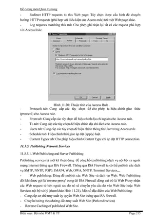 Đề cương môn Quản trị mang
-     Redirect HTTP requests to this Web page: Tùy chọn được cấu hình để chuyển
hướng HTTP requests (phù hợp với điều kiện của Access rule) tới một Web page khác.
-     Log requests matching this rule Cho phép ghi nhận lại tất cả các request phù hợp
với Access Rule.




                         Hình 11.20: Thuộc tính của Access Rule .
-      Protocols tab: Cung cấp các tùy chọn để cho phép ta hiệu chỉnh giao thức
(protocol) cho Access rule.
-      From tab: Cung cấp các tùy chọn để hiệu chỉnh địa chỉ nguồn cho Access rule.
-      To tab: Cung cấp các tùy chọn để hiệu chỉnh địa chỉ đích cho Access rule.
-      Users tab: Cung cấp các tùy chọn để hiệu chỉnh thông tin User trong Access rule.
-      Schedule tab: Hiệu chỉnh thời gian áp đặt (apply) luật.
-      Content Types tab: Cho phép hiệu chỉnh Content Type chỉ áp đặt HTTP connection.

11.5.5. Publishing Network Services

11.5.5.1. Web Publishing and Server Publishing
Publishing services là một kỹ thuật dùng để công bố (publishing) dịch vụ nội bộ ra ngoài
mạng Internet thông qua ISA Firewall. Thông qua ISA Firewall ta có thể publish các dịch
vụ SMTP, NNTP, POP3, IMAP4, Web, OWA, NNTP, Terminal Services,,,.
-      Web publishing: Dùng để publish các Web Site và dịch vụ Web. Web Publishing
đôi khi được gọi là 'reverse proxy' trong đó ISA Firewall đóng vai trò là Web Proxy nhận
các Web request từ bên ngoài sau đó nó sẽ chuyển yêu cầu đó vào Web Site hoặc Web
Services nội bộ xử lý (tham khảo Hình 11.21), Một số đặc điểm của Web Publishing:
- Cung cấp cơ chế truy xuất ủy quyền Web Site thông qua ISA firewall.
- Chuyển hướng theo đường dẫn truy xuất Web Site (Path redirection)
- Reverse Caching of published Web Site.

Biên soạn: Bộ môn MMT & TT                                                     Page:215
 