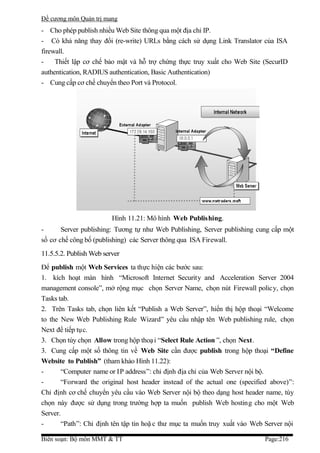 Đề cương môn Quản trị mang
- Cho phép publish nhiều Web Site thông qua một địa chỉ IP.
- Có khả năng thay đổi (re-write) URLs bằng cách sử dụng Link Translator của ISA
firewall.
-    Thiết lập cơ chế bảo mật và hỗ trợ chứng thực truy xuất cho Web Site (SecurID
authentication, RADIUS authentication, Basic Authentication)
- Cung cấp cơ chế chuyển theo Port và Protocol.




                         Hình 11.21: Mô hình Web Publishing.
-      Server publishing: Tương tự như Web Publishing, Server publishing cung cấp một
số cơ chế công bố (publishing) các Server thông qua ISA Firewall.
11.5.5.2. Publish Web server
Để publish một Web Services ta thực hiện các bước sau:
1. kích hoạt màn hình “Microsoft Internet Security and Acceleration Server 2004
management console”, mở rộng mục chọn Server Name, chọn nút Firewall policy, chọn
Tasks tab.
2. Trên Tasks tab, chọn liên kết “Publish a Web Server”, hiển thị hộp thoại “Welcome
to the New Web Publishing Rule Wizard” yêu cầu nhập tên Web publishing rule, chọn
Next để tiếp tục.
3. Chọn tùy chọn Allow trong hộp thoạ i “Select Rule Action ”, chọn Next.
3. Cung cấp một số thông tin về Web Site cần được publish trong hộp thoại “Define
Website to Publish” (tham khảo Hình 11.22):
-      “Computer name or IP address”: chỉ định địa chỉ của Web Server nội bộ.
-      “Forward the original host header instead of the actual one (specified above)”:
Chỉ định cơ chế chuyển yêu cầu vào Web Server nội bộ theo dạng host header name, tùy
chọn này được sử dụng trong trường hợp ta muốn publish Web hosting cho một Web
Server.
-      “Path”: Chỉ định tên tập tin hoặ c thư mục ta muốn truy xuất vào Web Server nội

Biên soạn: Bộ môn MMT & TT                                                  Page:216
 