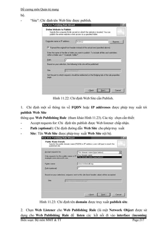 Đề cương môn Quản trị mang
bộ.
-     “Site”: Chỉ định tên Web Site được publish.




                      Hình 11.22: Chỉ định Web Site cần Publish.

1. Chỉ định một số thông tin về FQDN hoặc IP addresses được phép truy xuất tới
publish Web Site
thông qua Web Publishing Rule (tham khảo Hình 11.23). Các tùy chọn cần thiết:
-      Accept requests for: Chỉ định tên publish được Web listener chấp nhận.
-      Path (optional ): Chỉ định đường dẫn Web Site cho phép truy xuất
-      Site: Tên Web Site được phép truy xuất Web Site nội bộ.




            Hình 11.23: Chỉ định tên domain được truy xuất publish site.

2. Chọn Web Listener cho Web Publishing Rule (là một Network Object được sử
dụng cho Web Publishing Rule để listen các kết nối đi vào interface (incoming
Biên soạn: Bộ môn MMT & TT                                                 Page:217
 