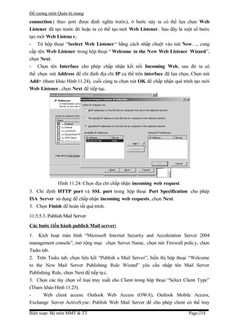 Đề cương môn Quản trị mang
connection ) theo port được định nghĩa trước), ở bước này ta có thể lựa chọn Web
Listener đã tạo trước đó hoặc ta có thể tạo mới Web Listener . Sau đây là một số bước
tạo mới Web Listene r.
- Từ hộp thoại “Seclect Web Listener “ bằng cách nhấp chuột vào nút New…, cung
cấp tên Web Listener trong hộp thoại “ Welcome to the New Web Listener Wizard”,
chọn Next.
- Chọn tên Interface cho phép chấp nhận kết nối Incoming Web, sau đó ta có
thể chọn nút Address để chỉ định địa chỉ IP cụ thể trên interface đã lựa chọn, Chọn nút
Add> (tham khảo Hình 11.24), cuối cùng ta chọn nút OK để chấp nhận quá trình tạo mới
Web Listener , chọn Next để tiếp tục.




              Hình 11.24: Chọn địa chỉ chấp nhận incoming web request.
3. Chỉ định HTTP port và SSL port trong hộp thoại Port Specification cho phép
ISA Server sử dụng để chấp nhận incoming web requests , chọn Next.
3. Chọn Finish để hoàn tất quá trình.
11.5.5.3. Publish Mail Server
Các bước t iến hành publis h Mail server:
1. Kích hoạt màn hình “Microsoft Internet Security and Acceleration Server 2004
management console”, mở rộng mục chọn Server Name, chọn nút Firewall policy, chọn
Tasks tab.
2. Trên Tasks tab, chọn liên kết “Publish a Mail Server”, hiển thị hộp thoại “Welcome
to the New Mail Server Publishing Rule Wizard” yêu cầu nhập tên Mail Server
Publishing Rule, chọn Next để tiếp tụ c.
3. Chọn các tùy chọn về loại truy xuất cho Client trong hộp thoại “Select Client Type”
(Tham khảo Hình 11.25).
-      Web client access: Outlook Web Access (OWA), Outlook Mobile Access,
Exchange Server ActiveSync: Publish Web Mail Server để cho phép client có thể truy

Biên soạn: Bộ môn MMT & TT                                                  Page:218
 