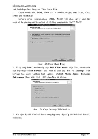 Đề cương môn Quản trị mang
xuất E-Mail qua Web thông qua OWA, OMA, ESA,..
-      Client access: RPC, IMAP, POP3, SMTP: Publish các giao thức IMAP, POP3,
SMTP cho Mail Server.
-      Server-to-server communication: SMTP, NNTP: Cho phép Server Mail bên
ngoài có thể giao tiếp với Server Mail nội bộ thông qua giao thức SMTP, NNTP.




                             Hình 11.25: Chọn Client Type.
1. Ví dụ trong bước 3 ta chọn tùy chọn Web Client Access, chọn Next, sau đó xuất
hiện hộp thoại “Select Services ” cho phép ta chọn các dịch vụ Exchange Web
Services bao gồm: Outlook Web Access, Outlook Mobile Access, Exchange
ActiveAs ync (tham khảo Hình 11.26), chọn Next để tiếp tục.




                      Hình 11.26: Chọn Exchange Web Services.

2. Chỉ định địa chỉ Web Mail Server trong hộp thoại “Specif y the Web Mail Server”,
chọn Next.




Biên soạn: Bộ môn MMT & TT                                               Page:219
 