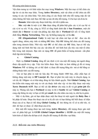 Đề cương môn Quản trị mang
Vật chứa tương tự với khái niệm thư mục trong Windows. Một thư mục có thể chứa các
tập tin và các thư mục khác. Trong Active Directory, một vật chứa có thể chứa các đối
tượng và các vật chứa khác. Vật chứa cũng có các thuộc tính như đối tượng mặc dù vật
chứa không thể hiện một thực thể thật sự nào đó như đối tượng. Có ba loại vật ch ứa là:
-       Domain: khái niệm này được trình bày chi tiết ở phần sau.
-       Site: một site là một vị trí. Site được dùng để phân biệt giữa các vị trí cục bộ và
các vị trí xa xôi. Ví dụ, công ty XYZ có tổng hành dinh đặt ở San Fransisco , một chi
nhánh đặt ở Denver và một văn phòng đại diện đặt ở Portland kết nối về tổng hành
dinh bằng Dialup Networking. Như vậy hệ thống mạng này có ba site.
-       OU (Organizational Unit): là một loại vật chứa mà bạn có thể đưa vào đó
người dùng, nhóm, máy tính và những OU khác. Một OU không thể chứa các đối tượng
nằm trong domain khác. Nhờ việc một OU có thể chứa các OU khác, bạn có thể xây
dựng một mô hình thứ bậc của các vật chứa để mô hình hoá cấu trúc của một tổ chức
bên trong một domain. Bạn nên sử dụng OU để giảm thiểu số lượng domain cần phải
thiết lập trên hệ thống.
      e.        Global Catalog.
- Dịch vụ Global Catalog dùng để xác định vị trí của một đối tượng mà người dùng
được cấp quyền tru y cập. Việc tìm kiếm được thực hiện xa hơn những gì đã có trong
Windows NT và không chỉ có thể định vị được đối tượng bằng tên mà có thể bằng cả
những thuộc tính của đối tượng.
-    Giả sử bạn phải in một tài liệu dày 50 trang thành 1000 bản, chắc chắn bạn sẽ
không dùng một máy in HP Laserjet 4L. Bạn sẽ phải tìm một máy in chuyên dụng, in
với tốc độ 100ppm và có khả năng đóng tài liệu thành quyển. Nhờ Global Catalog, bạn
tìm kiếm trên mạng một máy in với các thuộc tính như vậy và tìm thấy được một máy
Xerox Docutech 6135. Bạn có thể cài đặt driver cho máy in đó và gửi print job đến
máy in. Nhưng nếu bạn ở Portland và máy in thì ở Seattle thì sao? Global Catalog sẽ
cung cấp thông tin này và bạn có thể gửi email cho chủ nhân của máy in, nhờ họ in giùm.
- Một ví dụ khác, giả sử bạn nhận được một thư thoại từ một người tên Betty Doe ở
bộ phận kế toán. Đoạn thư thoại của cô ta bị cắt xén và bạn không thể biết được số điện
thoại của cô ta. Bạn có thể dùng Global Catalog để tìm thông tin về cô ta nhờ tên, và
nhờ đó bạn có được số điện thoại của cô ta.
- Khi một đối tượng được tạo mới trong Active Directory , đối tượng được gán một
con số phân biệt gọi là GUID (Global Unique Identifier ). GUID của một đối tượng
luôn luôn cố định cho dù bạn có di chuyển đối tượng đi đến khu vực khác.



2.2.3. Kiến trúc của Active Directory



Biên soạn: Bộ môn MMT & TT                                                      Page:22
 