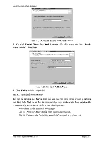 Đề cương môn Quản trị mang




                     Hình 11.27: Chỉ định địa chỉ Web Mail Server.
3. Chỉ định Publish Name được Web Listener chấp nhận trong hộp thoại “Public
Name Details”, chọn Next.




                           Hình 11.28: Chỉ định Publish Name .
3. Chọn Finish để hoàn tất quá trình.
11.5.5.3. Tạo luật để publish Server
Tạo luật để publish một Server thực chất các thao tác cũng tương tự như ta publish
một Web hoặc Mail chỉ có điều ta được phép lựa chọn protocol cần được publish, khi
ta publish một Server ta cần chuẩn bị một số thông số sau:
-      Protocol mà ta cần publish là protocol gì?
-      Địa chỉ IP trên ISA firewall chấp nhận incoming connection.
-      Địa chỉ IP address của Publish Server nội bộ (P rotected Network server).




Biên soạn: Bộ môn MMT & TT                                              Page:220
 