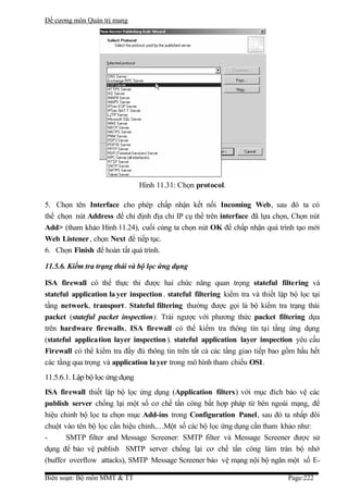Đề cương môn Quản trị mang




                                Hình 11.31: Chọn protocol.

5. Chọn tên Interface cho phép chấp nhận kết nối Incoming Web, sau đó ta có
thể chọn nút Address để chỉ định địa chỉ IP cụ thể trên interface đã lựa chọn, Chọn nút
Add> (tham khảo Hình 11.24), cuối cùng ta chọn nút OK để chấp nhận quá trình tạo mới
Web Listener , chọn Next để tiếp tục.
6. Chọn Finish để hoàn tất quá trình.

11.5.6. Kiểm tra trạng thái và bộ lọc ứng dụng

ISA firewall có thể thực thi được hai chức năng quan trọng stateful filtering và
stateful application la yer inspection . stateful filtering kiểm tra và thiết lập bộ lọc tại
tầng network, transport. Stateful filtering thường được gọi là bộ kiểm tra trạng thái
packet (stateful packet inspection). Trái ngược với phương thức packet filtering dựa
trên hardware firewalls, ISA firewall có thể kiểm tra thông tin tại tầng ứng dụng
(stateful application layer inspection ). stateful application layer inspection yêu cầu
Firewall có thể kiểm tra đầy đủ thông tin trên tất cả các tầng giao tiếp bao gồm hầu hết
các tầng qua trọng và application la yer trong mô hình tham chiếu OSI.
11.5.6.1. Lập bộ lọc ứng dụng
ISA firewall thiết lập bộ lọc ứng dụng (Application filters) với mục đích bảo vệ các
publish server chống lại một số cơ chế tấn công bất hợp pháp từ bên ngoài mạng, để
hiệu chỉnh bộ lọc ta chọn mục Add-ins trong Configuration Panel, sau đó ta nhấp đôi
chuột vào tên bộ lọc cần hiệu chỉnh,…Một số các bộ lọc ứng dụng cần tham khảo như:
-      SMTP filter and Message Screener: SMTP filter và Message Screener được sử
dụng để bảo vệ publish SMTP server chống lại cơ chế tấn công làm tràn bộ nhớ
(buffer overflow attacks), SMTP Message Screener bảo vệ mạng nội bộ ngăn một số E-

Biên soạn: Bộ môn MMT & TT                                                       Page:222
 