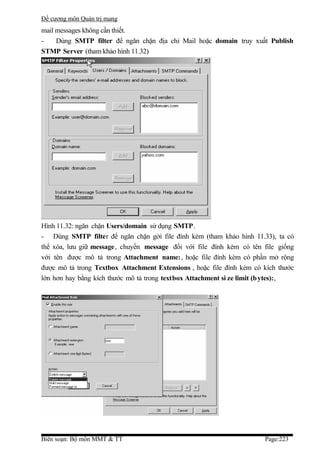 Đề cương môn Quản trị mang
mail messages không cần thiết.
-    Dùng SMTP filter để ngăn chặn địa chỉ Mail hoặc domain truy xuất Publish
STMP Server (tham khảo hình 11.32)




Hình 11.32: ngăn chặn Users/domain sử dụng SMTP.
- Dùng SMTP filter để ngăn chặn gởi file đính kèm (tham khảo hình 11.33), ta có
thể xóa, lưu giữ message, chuyển message đối với file đính kèm có tên file giống
với tên được mô tả trong Attachment name:, hoặc file đính kèm có phần mở rộng
được mô tả trong Textbox Attachment Extensions , hoặc file đính kèm có kích thước
lớn hơn hay bằng kích thước mô tả trong textbox Attachment si ze limit (bytes):,




Biên soạn: Bộ môn MMT & TT                                             Page:223
 