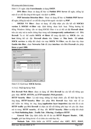 Đề cương môn Quản trị mang
Hình 11.33: ngăn chặn Users/domain sử dụng SMTP.
-       DNS filter: Được sử dụng để bảo vệ Publish DNS Server để ngăn, chống lại
một số cơ chế tấn công từ bên ngoài vào dịch vụ DNS.
-       POP Intrusion Detection filter: Được sử dụng để bảo vệ Publish POP Server
để ngăn, chống lại một số cơ chế tấn công từ bên ngoài vào dịch vụ POP.
-       SOCKS V4 filter: được sử dụng để chấp nhận yêu cầu kết nối SOCKS
version 3. SOCKS v4 filter mặc định không được kích hoạt. Thông thường hệ
thống Windows không cần sử dụng SOCKS filter vì ta có thể cài đặt Firewall client
trên các máy mà ta muốn chứng thực trong suốt (transparently authenticate ) với ISA
firewall. Ta có thể enable SOCK v4 fileter để cung cấp dịch vụ SOCK cho các
host không thể cài đặt Firewall clients như Linux và Mac hosts. Để enbale
SOCK services ta nhấp đôi chuột vào mục SOCK V4 Filter, sau đó chọn tùy chọn
Enable this filter , chọn Networks Tab để chọn interface trên ISA Firewall cho phép
listen tại port 1080.




Hình 5.32: Kích hoạt SOCK Service .
11.5.6.2. Thiết lập bộ lọc Web
ISA firewall Web filters được sử dụng để ISA firewall lọc các kết nối thông qua
giao thức HTTP, HTTPS, and FTP tunneled (Web proxied ).
HTTP Security filter: Là một trong những kỹ thuật chính yếu để thiết lập bộ lọc
ứng dụng, HTTP Securit y filter cho phép ISA firewall thực hiện một số cơ
chế kiểm tra thông tin ứng dụng (application layer inspection ) dựa trên tất cả các
HTTP traffic qua ISA firewall và chặn các kết nối không phù hợp với yêu cầu được
mô tả trong HTTP security, để thay đổi HTTP Security Filter ta nhấp đôi chuột
vào Web Publishing Rule | Traffic Tab | Filtering | Configure HTTP .
-      General Tab: Quy định chiều dài tối đa của HTTP Request Header, URL
Length, giới hạn thông tin trả về có chứa các code thực thi,..
-      Methods Tab: Điều khiển các HTTP method như: GET, PUT, POST,
Biên soạn: Bộ môn MMT & TT                                               Page:224
 