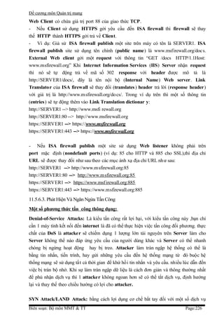 Đề cương môn Quản trị mang
Web Client có chứa giá trị port 88 của giao thức TCP.
- Nếu Client sử dụng HTTPS gởi yêu cầu đến ISA firewall thì firewall sẽ thay
thế HTTP thành HTTPS gởi trả về Client.
- Ví dụ: Giả sử ISA firewall publish một site trên máy có tên là SERVER1. ISA
firewall publish site sử dụng tên chính (public name) là www.msfirewall.org/doc s.
External Web client gởi một request với thông tin “GET /docs HTTP/1.1Host:
www.msfirewall.org” Khi Internet Information Services (IIS) Server nhận request
thì nó sẽ tự động trả về mã số 302 response với header được mô tả là
http://SERVER1/docs/, đây là tên nội bộ (Internal Name) Web server. Link
Translato r của ISA firewall sẽ thay đổi (translates ) header trả lời (response header)
với giá trị là http://www.msfirewall.org/do cs/. Trong ví dụ trên thì một số thông tin
(entries) sẽ tự động thêm vào Link Translation dictionar y:
http://SERVER1 --> http://www.msfi rewall.org
http://SERVER1:80 --> http://www.msfirewall.org
https://SERVER1 --> https://www.msfire wall.org
https://SERVER1:443 --> https://www.msfire wall.org

- Nếu ISA firewall publish một site sử dụng Web listener không phải trên
port mặc định (nondefault ports) (ví dụ: 85 cho HTTP và 885 cho SSL),thì địa chỉ
URL sẽ được thay đổi như sau theo các mục ánh xạ địa chỉ URL nh ư sau:
http://SERVER1 --> http://www.msfirewall.org:85
http://SERVER1:80 --> http://www.m sfirewall.org:85
https://SERVER1 --> https://www.msf irewall.org:885
https://SERVER1:443 --> https://www.msfirewall.org:885
11.5.6.3. Phát Hiện Và Ngăn Ngừa Tấn Công
Một số phương thức tấn công thông dụng:
Denial-of-Service Attacks: Là kiểu tấn công rất lợi hại, với kiểu tấn công này ,bạn chỉ
cần 1 máy tính kết nối đến internet là đã có thể thực hiện việc tấn công đối phương. thực
chất của DoS là attacker sẽ chiếm dụng 1 lượng lớn tài nguyên trên Server làm cho
Server không thể nào đáp ứng yêu cầu của người dùng khác và Server có thể nhanh
chóng bị ngừng hoạt động hay bị treo. Attacker làm tràn ngập hệ thống có thể là
bằng tin nhắn, tiến trình, hay gửi những yêu cầu đến hệ thống mạng từ đó buộc hệ
thống mạng sẽ sử dụng tấ t cả thời gian để khứ hồi tin nhắn và yêu cầu. nhiều lúc dẫn đến
việc bị tràn bộ nhớ. Khi sự làm tràn ngập dữ liệu là cách đơn giản và thông thường nhất
để phủ nhận dịch vụ thì 1 attacker không ngoan hơn sẽ có thể tắt dịch vụ, định hướng
lại và thay thế theo chiều hướng có lợi cho attacker.

SYN Attack/LAND Attack: bằng cách lợi dụng cơ chế bắt tay đối với một số dịch vụ
Biên soạn: Bộ môn MMT & TT                                                    Page:226
 