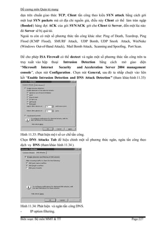 Đề cương môn Quản trị mang
dựa trên chuẩn giao thức TCP, Client tấn công theo kiểu SYN attack bằng cách gởi
một loạt SYN packets mà có địa chỉ nguồn giả, điều này Client có thể làm tràn ngập
(flooded) hàng đợi ACK của gói SYN/ACK gởi cho Client từ Server, đến một lúc nào
đó Server sẽ bị quá tải.
Ngoài ra còn có một số phương thức tấn công khác như: Ping of Death, Teardrop, Ping
Flood (ICMP Flood), SMURF Attack, UDP Bomb, UDP Snork Attack, WinNuke
(Windows Out-of-Band Attack), Mail Bomb Attack, Scanning and Spoofing, Port Scan.

Để cho phép ISA Firewall có thể dectect và ngăn một số phương thức tấn công trên ta
truy xuất vào hộp thoại Intrusion Detection bằng cách mở giao diện
“Microsoft Internet      Security    and Acceleration Server 2004 management
console”, chọn nút Configuration . Chọn nút General, sau đó ta nhấp chuột vào liên
kết “Enable Intrusion Detection and DNS Attack Detection ” (tham khảo hình 11.33)




Hình 11.33: Phát hiện mộ t số cơ chế tấn công.
Chọn DNS Attacks Tab để hiệu chỉnh một số phương thức ngăn, ngừa tấn công theo
dịch vụ DNS (tham khảo hình 11.34 ).




Hình 11.34: Phát hiện và ngăn tấn công DNS.
-     IP option filtering.

Biên soạn: Bộ môn MMT & TT                                               Page:227
 