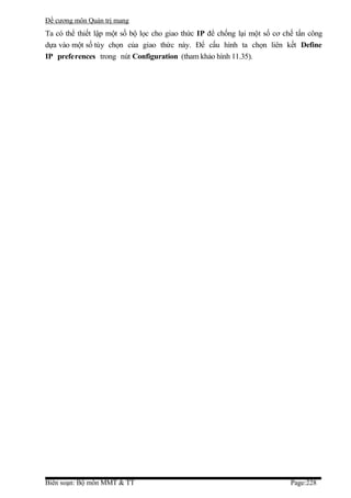 Đề cương môn Quản trị mang
Ta có thể thiết lập một số bộ lọc cho giao thức IP để chống lại một số cơ chế tấn công
dựa vào một số tùy chọn của giao thức này. Để cấu hình ta chọn liên kết Define
IP preferences trong nút Configuration (tham khảo hình 11.35).




Biên soạn: Bộ môn MMT & TT                                                  Page:228
 