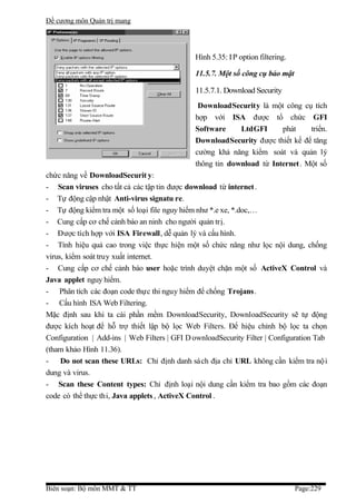 Đề cương môn Quản trị mang




                                              Hình 5.35: I P option filtering.

                                              11.5.7. Một số công cụ bảo mật

                                              11.5.7.1. Download Security
                                               DownloadSecurity là một công cụ tích
                                              hợp với ISA được tổ chức GFI
                                              Software     LtdGFI      phát     triển.
                                              DownloadSecurity được thiết kế để tăng
                                              cường khả năng kiểm soát và quản lý
                                              thông tin download từ Internet . Một số
chức năng về DownloadSecurit y:
- Scan viruses cho tất cả các tập tin được download từ internet .
- Tự động cập nhật Anti-virus signatu re.
- Tự động kiểm tra một số loại file nguy hiểm như *.e xe, *.doc,…
- Cung cấp cơ chế cảnh báo an ninh cho người quản trị.
- Được tích hợp với ISA Firewall, dễ quản lý và cấu hình.
- Tính hiệu quả cao trong việc thực hiện một số chức năng như lọc nội dung, chống
virus, kiểm soát truy xuất internet.
- Cung cấp cơ chế cảnh báo user hoặc trình duyệt chặn một số ActiveX Control và
Java applet nguy hiểm.
- Phân tích các đoạn code thực thi nguy hiểm để chống Trojans.
- Cấu hình ISA Web Filtering.
Mặc định sau khi ta cài phần mềm DownloadSecurity, DownloadSecurity sẽ tự động
được kích hoạt để hỗ trợ thiết lập bộ lọc Web Filters. Để hiệu chỉnh bộ lọc ta chọn
Configuration | Add-ins | Web Filters | GFI D ownloadSecurity Filter | Configuration Tab
(tham khảo Hình 11.36).
-    Do not scan these URLs: Chỉ định danh sách địa chỉ URL không cần kiểm tra nộ i
dung và virus.
- Scan these Content types: Chỉ định loại nội dung cần kiểm tra bao gồm các đoạn
code có thể thực thi, Java applets , ActiveX Control .




Biên soạn: Bộ môn MMT & TT                                                       Page:229
 